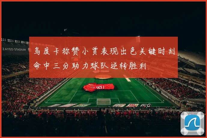 乌度卡称赞小贾表现出色关键时刻命中三分助力球队逆转胜利