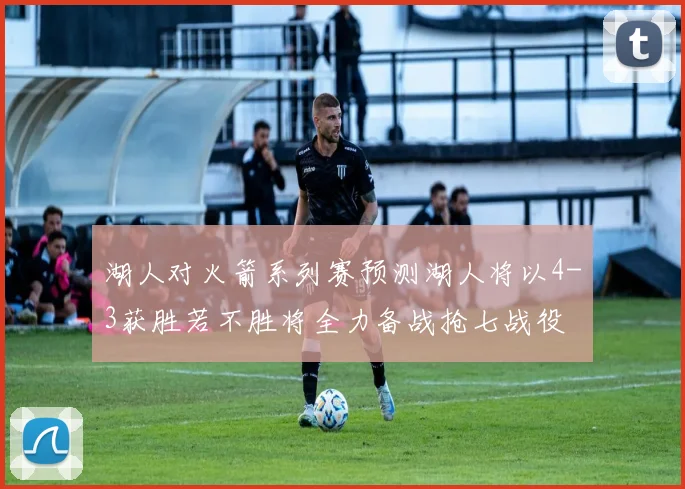 湖人对火箭系列赛预测湖人将以4-3获胜若不胜将全力备战抢七战役