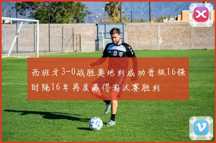 西班牙3-0战胜奥地利成功晋级16强时隔16年再度赢得淘汰赛胜利