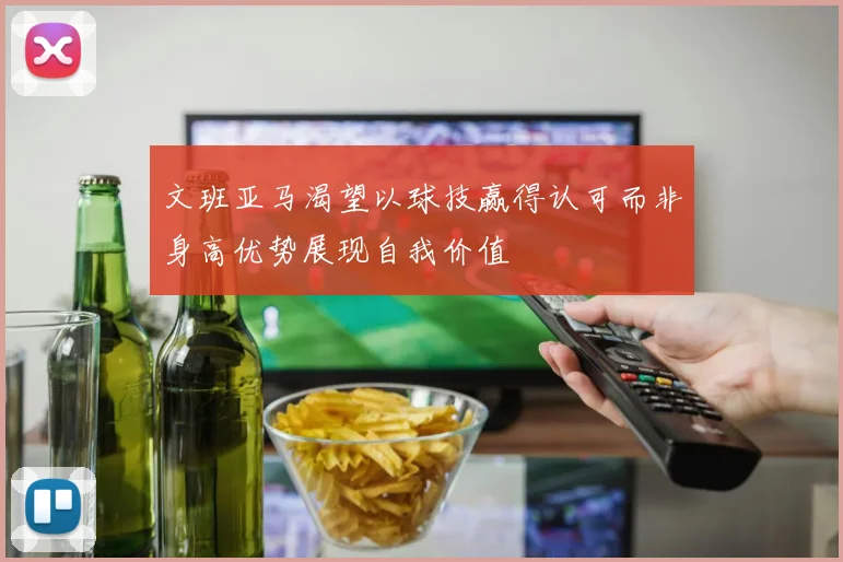 文班亚马渴望以球技赢得认可而非身高优势展现自我价值