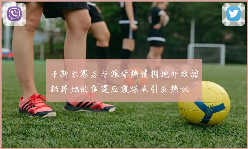卡斯尔赛后与佩奇热情拥抱并戏谑扔掉她的雷霆应援球衣引发热议
