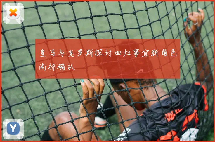 皇马与克罗斯探讨回归事宜新角色尚待确认