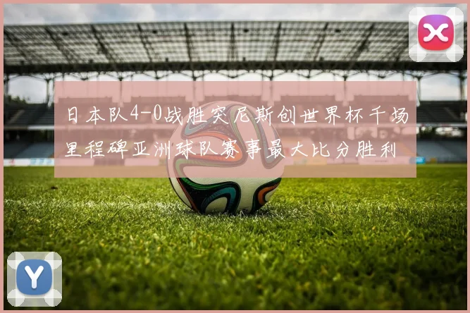 日本队4-0战胜突尼斯创世界杯千场里程碑亚洲球队赛事最大比分胜利