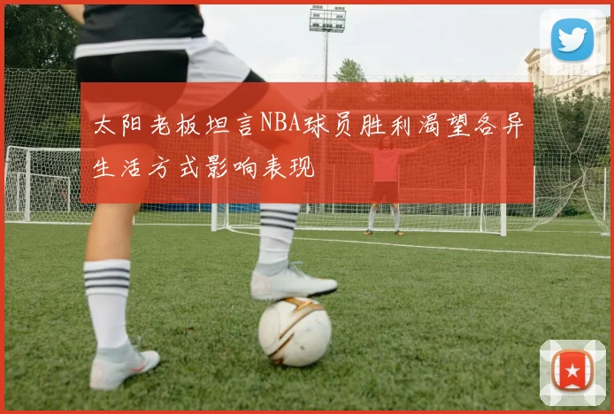 太阳老板坦言NBA球员胜利渴望各异生活方式影响表现