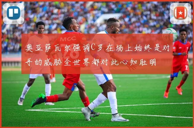 奥亚萨瓦尔强调C罗在场上始终是对手的威胁全世界都对此心知肚明