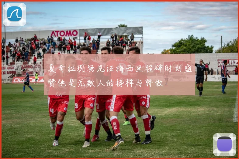 夏奇拉现场见证梅西里程碑时刻盛赞他是无数人的榜样与骄傲