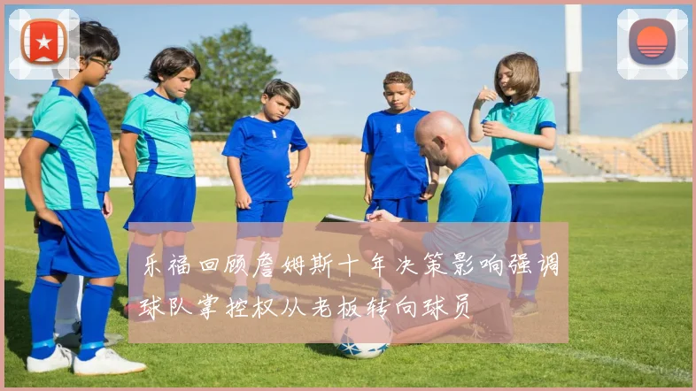 乐福回顾詹姆斯十年决策影响强调球队掌控权从老板转向球员