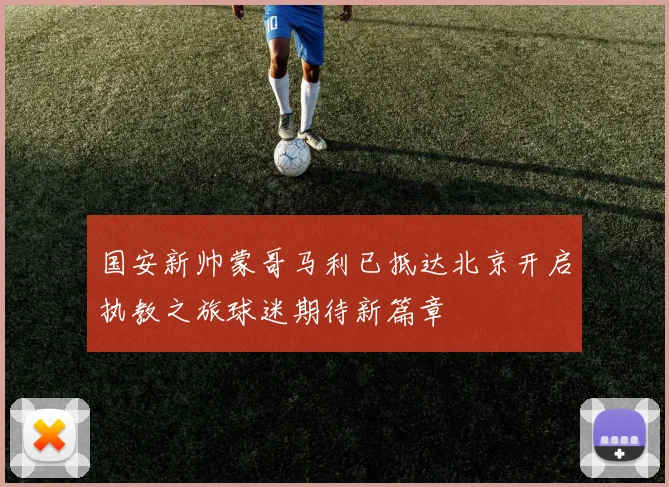 国安新帅蒙哥马利已抵达北京开启执教之旅球迷期待新篇章