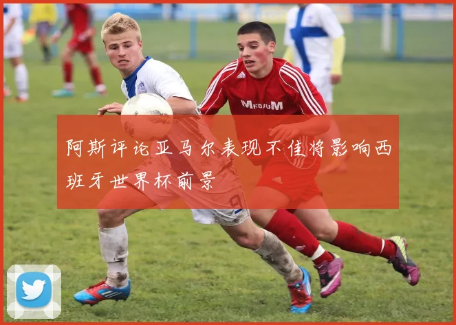 阿斯评论亚马尔表现不佳将影响西班牙世界杯前景