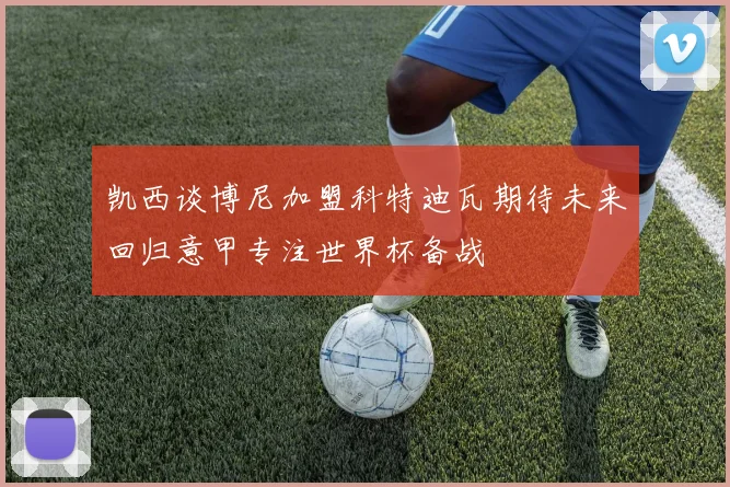 凯西谈博尼加盟科特迪瓦期待未来回归意甲专注世界杯备战