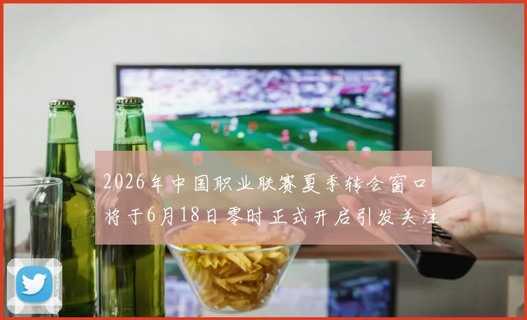 2026年中国职业联赛夏季转会窗口将于6月18日零时正式开启引发关注