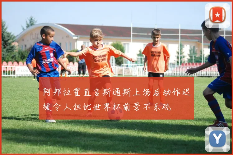 阿邦拉霍直言斯通斯上场后动作迟缓令人担忧世界杯前景不乐观