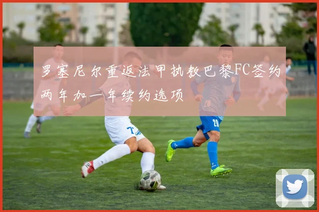 罗塞尼尔重返法甲执教巴黎FC签约两年加一年续约选项