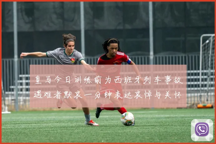 皇马今日训练前为西班牙列车事故遇难者默哀一分钟表达哀悼与关怀