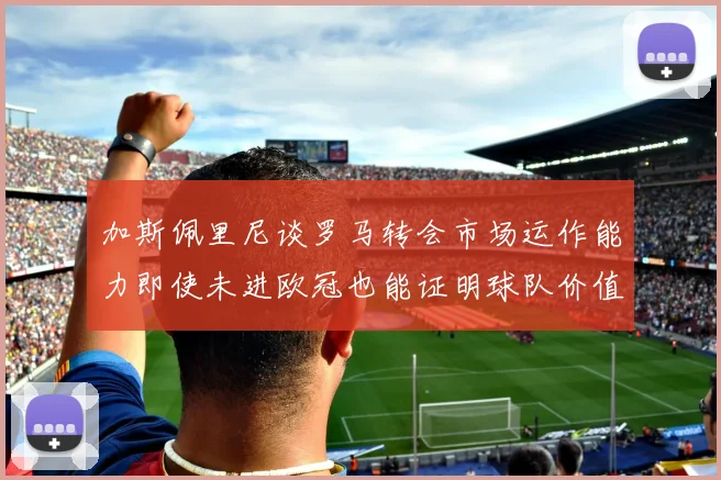 加斯佩里尼谈罗马转会市场运作能力即使未进欧冠也能证明球队价值