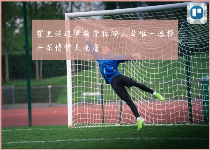 霍里谈追梦前景称湖人是唯一选择并深情赞美老詹