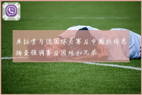 库拉索与德国球员赛后中圈祈祷恩梅查强调赛后团结如兄弟