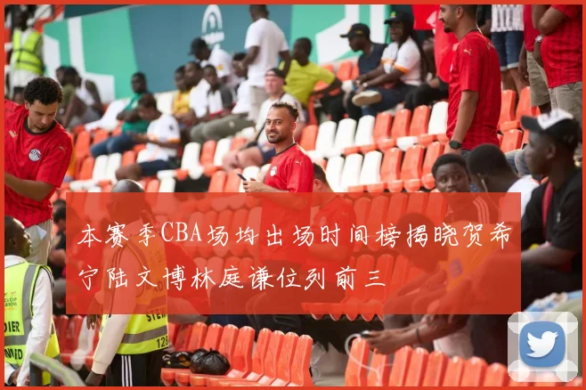本赛季CBA场均出场时间榜揭晓贺希宁陆文博林庭谦位列前三