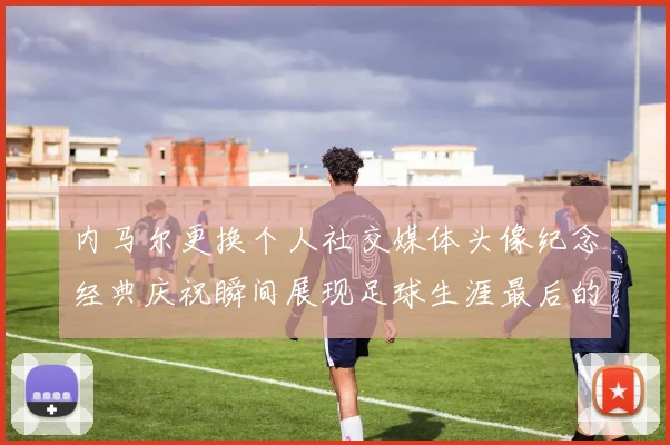 内马尔更换个人社交媒体头像纪念经典庆祝瞬间展现足球生涯最后的辉煌时刻