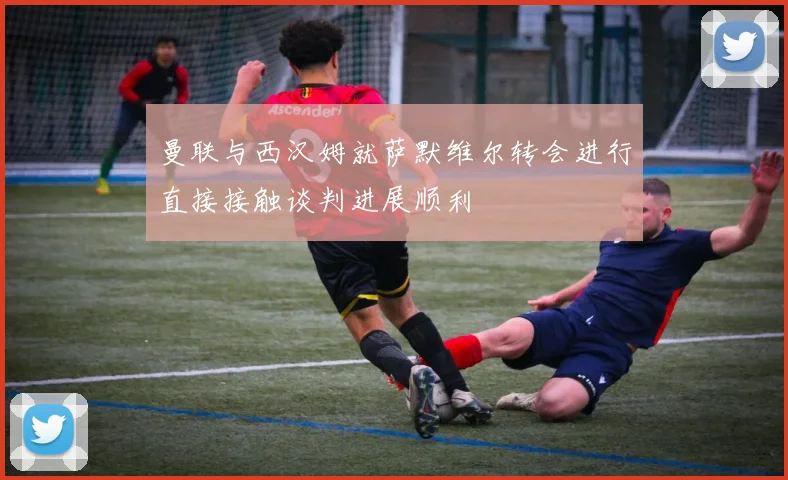 曼联与西汉姆就萨默维尔转会进行直接接触谈判进展顺利