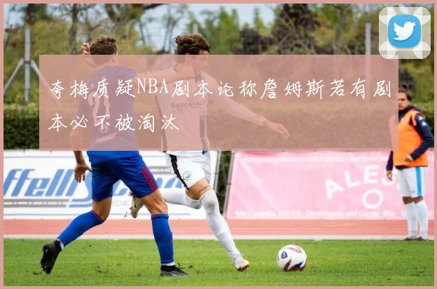 夸梅质疑NBA剧本论称詹姆斯若有剧本必不被淘汰