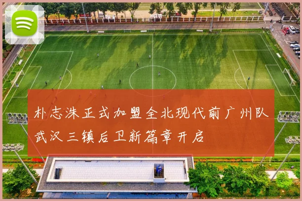 朴志洙正式加盟全北现代前广州队武汉三镇后卫新篇章开启